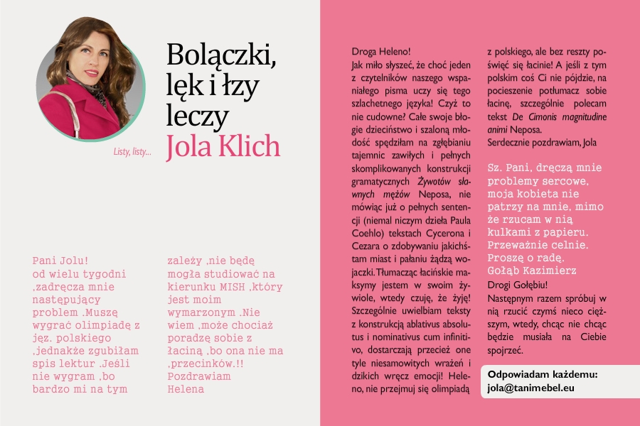 Bolączki, lęk i łzy leczy Jola Klich
Listy, listy...

Pani Jolu!
od wielu tygodni ,zadręcza mnie następujący problem .Muszę wygrać olimpiadę z jęz. polskiego ,jednakże zgubiłam spis lektur .Jeśli nie wygram ,bo bardzo mi na tym zależy ,nie będę mogła studiować na kierunku MISH ,który jest moim wymarzonym .Nie wiem ,może chociaż poradzę sobie z łaciną ,bo ona nie ma ,przecinków.!!
Pozdrawiam
Helena
 
Droga Heleno!
Jak miło słyszeć, że choć jeden z czytelników naszego wspaniałego pisma uczy się tego szlachetnego języka! Czyż to nie cudowne? Całe swoje błogie dzieciństwo i szaloną młodość spędziłam na zgłębianiu tajemnic zawiłych i pełnych skomplikowanych konstrukcji gramatycznych Żywotów sławnych mężów Neposa, nie mówiąc już o pełnych sentencji (niemal niczym dzieła Paula Coehlo) tekstach Cycerona i Cezara o zdobywaniu jakichśtam miast i pałaniu żądzą wojaczki. Tłumacząc łacińskie maksymy jestem w swoim żywiole, wtedy czuję, że żyję! Szczególnie uwielbiam teksty z konstrukcją ablativus absolutus i nominativus cum infinitivo, dostarczają przecież one tyle niesamowitych wrażeń i dzikich wręcz emocji! Heleno, nie przejmuj się olimpiadą z polskiego, ale bez reszty poświęć się łacinie! A jeśli z tym polskim coś Ci nie pójdzie, na pocieszenie potłumacz sobie łacinę, szczególnie polecam tekst De Cimonis magnitudine animi Neposa.
Serdecznie pozdrawiam
Jola

Sz. Pani,
dręczą mnie problemy sercowe, moja kobieta nie patrzy na mnie, mimo że rzucam w nią kulkami z papieru. Przeważnie celnie. Proszę o radę.
Gołąb Kazimierz

Drogi Gołębiu!
Następnym razem spróbuj w nią rzucić czymś nieco cięższym, wtedy, chcąc nie chcąc będzie musiała na Ciebie spojrzeć.