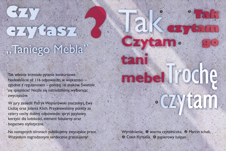 Czy czytasz „Taniego Mebla”?Tak właśnie brzmiało pytanie konkursowe. Nadesłaliście aż 116 odpowiedzi, w większości – zgodnie z regulaminem – poniżej 16 znaków. Świetnie się spisaliście! Nieźle się natrudziliśmy, wybierając zwycięzców. W jury zasiedli: Patryk Wojnarowski (naczelny), Ewa Lisztaj oraz Jolanta Klich. Przyznawaliśmy punkty za cztery cechy dobrej odpowiedzi: spryt językowy, korzyść dla ludzkości, element fabularny oraz bogactwo stylistyczne. Na następnych stronach publikujemy zwycięskie prace. Wszystkim nagrodzonym serdecznie gratulujemy!Wyróżnienia:Tak – wierna czytelniczkaTak czytam go – Marcin schabczytam tani mebel – Соня КутыбаTrochę czytam – papierowy tulipan