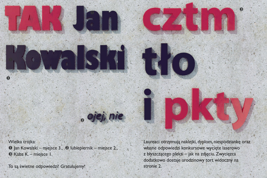 Wielka trójka:TAK Jan Kowalski – Jan Kowalski – miejsce 3.ojej, nie – lubiepiernik – miejsce 2.cztm tło i pkty – Kuba K. – miejsce 1.Laureaci otrzymują naklejki, dyplom, niespodziankę oraz własne odpowiedzi konkursowe wycięte laserowo z błyszczącego pleksi – jak na zdjęciu. Zwycięzca dodatkowo dostaje urodzinowy tort widoczny na stronie 2.To są świetne odpowiedzi! Gratulujemy!