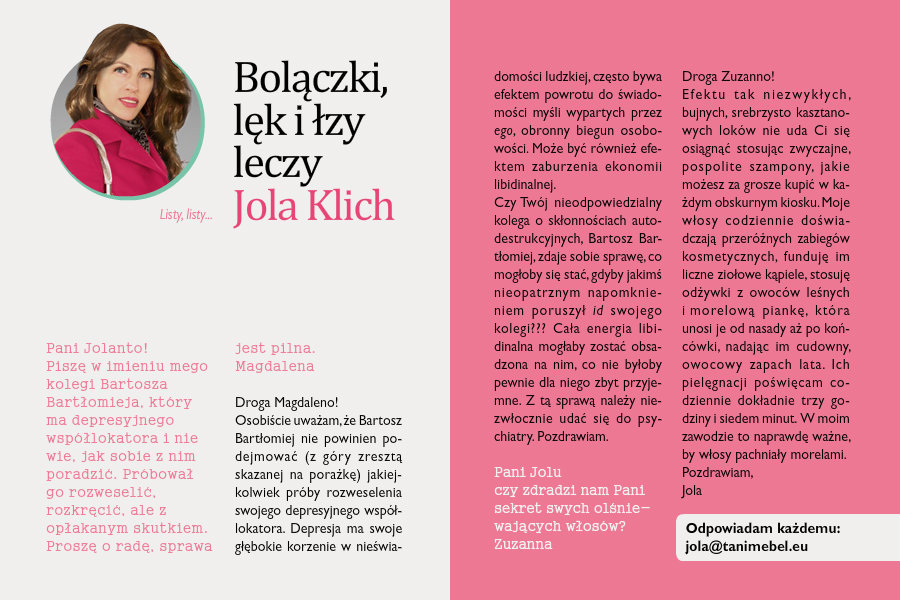 Bolączki, lęk i łzy leczy Jola KlichListy, listy...Pani Jolanto!Piszę w imieniu mego kolegi Bartosza Bartłomieja, który ma depresyjnego współlokatora i nie wie, jak sobie z nim poradzić. Próbował go rozweselić, rozkręcić, ale z opłakanym skutkiem. Proszę o radę, sprawa jest pilna.MagdalenaDroga Magdaleno!Osobiście uważam, że Bartosz Bartłomiej nie powinien podejmować (z góry zresztą skazanej na porażkę) jakiejkolwiek próby rozweselenia swojego depresyjnego współlokatora. Depresja ma swoje głębokie korzenie w nieświadomości ludzkiej, często bywa efektem powrotu do świadomości myśli wypartych przez ego, obronny biegun osobowości. Może być również efektem zaburzenia ekonomii libidinalnej. Czy Twój nieodpowiedzialny kolega o skłonnościach autodestrukcyjnych, Bartosz Bartłomiej, zdaje sobie sprawę, co mogłoby się stać, gdyby jakimś nieopatrznym napomknieniem poruszył id swojego kolegi??? Cała energia libidinalna mogłaby zostać obsadzona na nim, co nie byłoby pewnie dla niego zbyt przyjemne. Z tą sprawą należy niezwłocznie udać się do psychiatry.Pozdrawiam JolaPani Joluczy zdradzi nam Pani sekret swych olśniewających włosów?ZuzannaDroga Zuzanno!Efektu tak niezwykłych, bujnych, srebrzysto kasztanowych loków nie uda Ci się osiągnąć stosując zwyczajne, pospolite szampony, jakie możesz za grosze kupić w każdym obskurnym kiosku. Moje włosy codziennie doświadczają przeróżnych zabiegów kosmetycznych, funduję im liczne ziołowe kąpiele, stosuję odżywki z owoców leśnych i morelową piankę, która unosi je od nasady aż po końcówki, nadając im cudowny, owocowy zapach lata. Ich pielęgnacji poświęcam codziennie dokładnie trzy godziny i siedem minut. W moim zawodzie to naprawdę ważne, by włosy pachniały morelami.Pozdrawiam,Jola