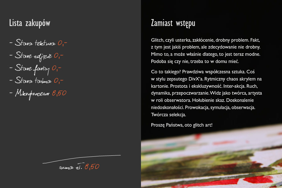 Lista zakupów- Stara tektura 0,-- Stare zdjęcie 0,-- Stare farby 0,-- Stara taśma 0,-- Mikroprocesor 8,50Suma zł. 8,50Zamiast wstępuGlitch, czyli usterka, zakłócenie, drobny problem. Fakt, z tym jest jakiś problem, ale zdecydowanie nie drobny. Mimo to, a może właśnie dlatego, to jest teraz modne. Podoba się czy nie, trzeba to w domu mieć.Co to takiego? Prawdziwa współczesna sztuka. Coś w stylu zepsutego DivX’a. Rytmiczny chaos akrylem na kartonie. Prostota i ekskluzywność. Inter-akcja. Ruch, dynamika, przepoczwarzanie. Widz jako twórca, artysta w roli obserwatora. Hołubienie skaz. Doskonalenie niedoskonałości. Prowokacja, symulacja, obserwacja. Twórcza selekcja. Proszę Państwa, oto glitch art!