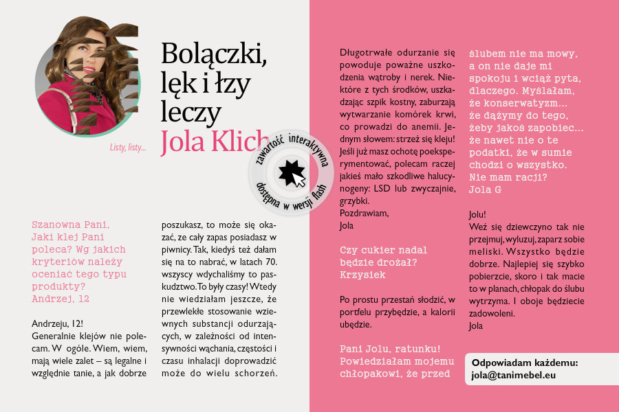Bolączki, lęk i łzy leczy Jola KlichListy, listy...Szanowna Pani,Jaki klej Pani poleca? Wg jakich kryteriów należy oceniać tego typu produkty?Andrzej, 12Andrzeju, 12!Generalnie klejów nie polecam. W ogóle. Wiem, wiem, mają wiele zalet – są legalne i względnie tanie, a jak dobrze poszukasz, to może się okazać, ze cały zapas posiadasz w piwnicy. Tak, kiedyś też dałam się na to nabrać, w latach 70. wszyscy wdychaliśmy to paskudztwo. To były czasy! Wtedy nie wiedziałam jeszcze, że przewlekłe stosowanie wziewnych substancji odurzających, w zależności od intensywności wąchania, częstości i czasu inhalacji doprowadzić może do wielu schorzeń. Długotrwałe odurzanie się powoduje poważne uszkodzenia wątroby i nerek. Niektóre z tych środków, uszkadzając szpik kostny, zaburzają wytwarzanie komórek krwi, co prowadzi do anemii. Jednym słowem: strzeż się kleju! Jeśli już masz ochotę poeksperymentować, polecam raczej jakieś mało szkodliwe halucynogeny: LSD lub zwyczajnie, grzybki.Pozdrawiam, JolaCzy cukier nadal będzie drożał?KrzysiekPo prostu przestań słodzić, w portfelu przybędzie, a kalorii ubędzie.Pani Jolu, ratunku!Powiedziałam mojemu chłopakowi, że przed ślubem nie ma mowy, a on nie daje mi spokoju i wciąż pyta, dlaczego. Myślałam, że konserwatyzm... że dążymy do tego, żeby jakoś zapobiec... że nawet nie o te podatki, że w sumie chodzi o wszystko. Nie mam racji?Jola GJolu!Weź się dziewczyno tak nie przejmuj, wyluzuj, zaparz sobie meliski. Wszystko będzie dobrze. Najlepiej się szybko pobierzcie, skoro i tak macie to w planach, chłopak do ślubu wytrzyma. I oboje będziecie zadowoleni.Jola