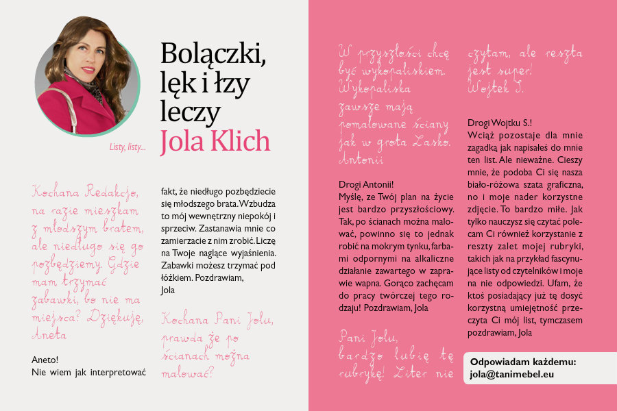 Bolączki lęk i łzy leczy Jola KlichListy, listy...Kochana Redakcjo,na razie mieszkam z młodszym bratem, ale niedługo się go pozbędziemy. Gdzie mam trzymać zabawki, bo nie ma miejsca? Dziękuję,AnetaAneto!Nie wiem jak interpretować fakt, że niedługo pozbędziecie się młodszego brata. Wzbudza to mój wewnętrzny niepokój i sprzeciw. Zastanawia mnie co zamierzacie z nim zrobić. Liczę na Twoje naglące wyjaśnienia. Zabawki możesz trzymać pod łóżkiem.Pozdrawiam,JolaKochana Pani Jolu,prawda że po ścianach można malować? W przyszłości chcę być wykopaliskiem. Wykopaliska zawsze mają pomalowane ściany jak w grota Lasko.AntoniiDrogi Antonii!Myślę, ze Twój plan na życie jest bardzo przyszłościowy. Tak, po ścianach można malować, powinno się to jednak robić na mokrym tynku, farbami odpornymi na alkaliczne działanie zawartego w zaprawie wapna. Gorąco zachęcam do pracy twórczej tego rodzaju!Pozdrawiam,JolaPani Jolu,bardzo lubię tę rubrykę! Liter nie czytam, ale reszta jest super!Wojtek S.Drogi Wojtku S.!Wciąż pozostaje dla mnie zagadką jak napisałeś do mnie ten list. Ale nieważne. Cieszy mnie, że podoba Ci się nasza biało-różowa szata graficzna, no i moje nader korzystne zdjęcie. To bardzo miłe. Jak tylko nauczysz się czytać polecam Ci również korzystanie z reszty zalet mojej rubryki, takich jak na przykład fascynujące listy od czytelników i moje na nie odpowiedzi. Ufam, że ktoś posiadający już tę dosyć korzystną umiejętność przeczyta Ci mój list, tymczasem pozdrawiam,Jola