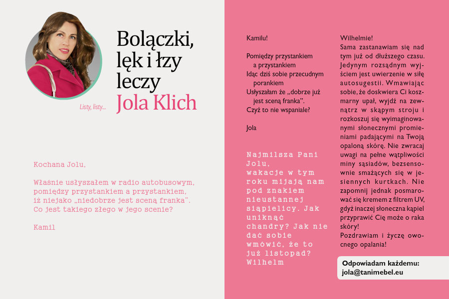 Bolączki, lęk i łzy leczy Jola KlichListy, listy...Kochana JoluWłaśnie usłyszałem w radio autobusowym,pomiędzy przystankiem a przystankiem,iż niejako „niedobrze jest sceną franka”.Co jest takiego złego w jego scenie?KamilKamilu!Pomiędzy przystankiem a przystankiemIdąc dziś sobie przecudnym porankiemUsłyszałam że „dobrze już jest sceną franka”.Czyż to nie wspaniale?JolaNajmilsza Pani Jolu,wakacje w tym roku mijają nam pod znakiem nieustannej siąpielicy. Jak uniknąć chandry? Jak nie dać sobie wmówić, że to już listopad?WilhelmWilhelmie!Sama zastanawiam się nad tym już od dłuższego czasu. Jedynym rozsądnym wyjściem jest uwierzenie w siłę autosugestii. Wmawiając sobie, że doskwiera Ci koszmarny upał, wyjdź na zewnątrz w skąpym stroju i rozkoszuj się wyimaginowanymi słonecznymi promieniami padającymi na Twoją opaloną skórę. Nie zwracaj uwagi na pełne wątpliwości miny sąsiadów, bezsensownie smażących się w jesiennych kurtkach. Nie zapomnij jednak posmarować się kremem z filtrem UV, gdyż inaczej słoneczna kąpiel przyprawić Cię może o raka skóry!Pozdrawiam i życzę owocnego opalania!Jola