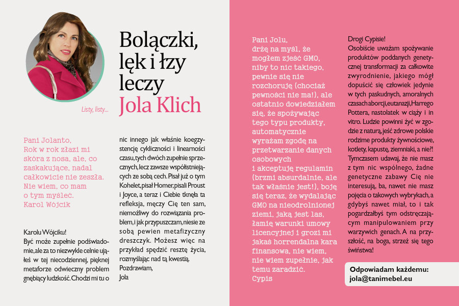 Bolączki, lęk i łzy leczy Jola KlichListy, listy...Pani Jolanto,Rok w rok złazi mi skóra z nosa, ale, co zaskakujące, nadal całkowicie nie zeszła. Nie wiem, comam o tym myśleć.Karol WójcikKarolu Wójciku!Być może zupełnie podświadomie, ale za to niezwykle celnie ująłeś w tej niecodziennej, pięknej metaforze odwieczny problem gnębiący ludzkość. Chodzi mi tu o nic innego jak właśnie koegzystencję cykliczności i linearności czasu, tych dwóch zupełnie sprzecznych, lecz zawsze współistniejących ze sobą cech. Pisał już o tym Kohelet, pisał Homer, pisali Proust i Joyce, a teraz i Ciebie tknęła ta refleksja, męczy Cię ten sam, niemożliwy do rozwiązania problem, i jak przypuszczam, niesie ze sobą pewien metafizyczny dreszczyk. Możesz więc na przykład spędzić resztę życia, rozmyślając nad tą kwestią.Pozdrawiam,JolaPani Jolu,drżę na myśl, że mogłem zjeść GMO, niby to nic takiego, pewnie się nie rozchoruję (chociaż pewności nie ma!), ale ostatnio dowiedziałem się, że spożywając tego typu produkty, automatycznie wyrażam zgodę na przetwarzanie danych osobowych i akceptuję regulamin (brzmi absurdalnie, ale tak właśnie jest!), boję się teraz, że wydalając GMO na nieodrolnionej ziemi, jaką jest las, łamię warunki umowy licencyjnej i grozi mi jakaś horrendalna kara finansowa, nie wiem, nie wiem zupełnie, jak temu zaradzić.CypisDrogi Cypisie!Osobiście uważam spożywanie produktów poddanych genetycznej transformacji za całkowite zwyrodnienie, jakiego mógł dopuścić się człowiek jedynie w tych paskudnych, amoralnych czasach aborcji, eutanazji, Harrego Pottera, nastolatek w ciąży i in vitro. Ludzie powinni żyć w zgodzie z naturą, jeść zdrowe polskie rodzime produkty żywnościowe, kotlety, kapustę, ziemniaki, a nie?! Tymczasem udawaj, że nie masz z tym nic wspólnego, żadne genetyczne zabawy Cię nie interesują, ba, nawet nie masz pojęcia o takowych wybrykach, a gdybyś nawet miał, to i tak pogardzałbyś tym odstręczającym manipulowaniem przy warzywich genach. A na przyszłość, na boga, strzeż się tego świństwa!