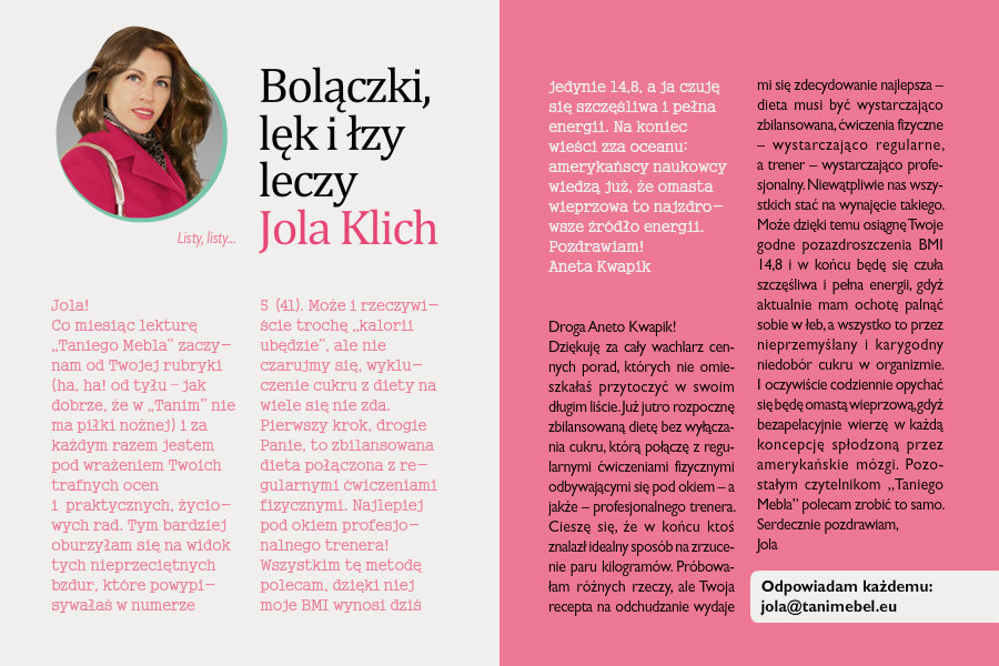 Bolączki, lęk i łzy leczy Jola KlichListy, listy...Jola!Co miesiąc lekturę „Taniego Mebla” zaczynam od Twojej rubryki (ha, ha! od tyłu – jak dobrze, że w „Tanim” nie ma piłki nożnej) i za każdym razem jestem pod wrażeniem Twoich trafnych ocen i praktycznych, życiowych rad. Tym bardziej oburzyłam się na widok tych nieprzeciętnych bzdur, które powypisywałaś w numerze 5 (41). Może i rzeczywiście trochę „kalorii ubędzie”, ale nie czarujmy się, wykluczenie cukru z diety na wiele się nie zda. Pierwszy krok, drogie Panie, to zbilansowana dieta połączona z regularnymi ćwiczeniami fizycznymi. Najlepiej pod okiem profesjonalnego trenera! Wszystkim tę metodę polecam, dzięki niej moje BMI wynosi dziś jedynie 14,8, a ja czuję się szczęśliwa i pełna energii. Na koniec wieści zza oceanu: amerykańscy naukowcy wiedzą już, że omasta wieprzowa to najzdrowsze źródło energii.Pozdrawiam!Aneta KwapikDroga Aneto Kwapik!Dziękuję za cały wachlarz cennych porad, których nie omieszkałaś przytoczyć w swoim długim liście. Już jutro rozpocznę zbilansowaną dietę bez wyłączania cukru, którą połączę z regularnymi ćwiczeniami fizycznymi odbywającymi się pod okiem – a jakże – profesjonalnego trenera. Cieszę się, że w końcu ktoś znalazł idealny sposób na zrzucenie paru kilogramów. Próbowałam różnych rzeczy, ale Twoja recepta na odchudzanie wydaje mi się zdecydowanie najlepsza – dieta musi być wystarczająco zbilansowana, ćwiczenia fizyczne –wystarczająco regularne, a trener – wystarczająco profesjonalny. Niewątpliwie nas wszystkich stać na wynajęcie takiego. Może dzięki temu osiągnę Twoje godne pozazdroszczenia BMI 14,8 i w końcu będę się czuła szczęśliwa i pełna energii, gdyż aktualnie mam ochotę palnąć sobie w łeb, a wszystko to przez nieprzemyślany i karygodny niedobór cukru w organizmie. I oczywiście codziennie opychać się będę omastą wieprzową, gdyż bezapelacyjnie wierzę w każdą koncepcję spłodzoną przez amerykańskie mózgi. Pozostałym czytelnikom „Taniego Mebla” polecam zrobić to samo.Serdecznie pozdrawiam,Jola