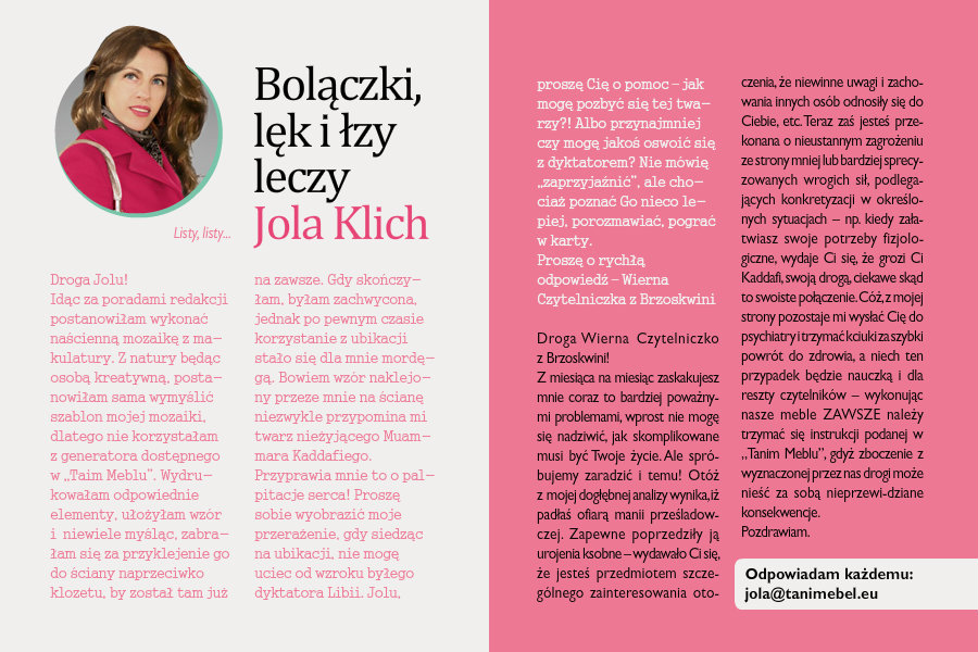 Bolączki, lęk i łzy leczy Jola Klichlisty, listy...Droga Jolu! Idąc za poradami redakcji postanowiłam wykonać naścienną mozaikę z makulatury. Z natury będąc osobą kreatywną, postanowiłam sama wymyślić szablon mojej mozaiki, dlatego nie korzystałam z generatora dostępnego w „Tanim Meblu”. Wydrukowałam odpowiednie elementy i zabrałam się za układanie misternego wzoru na ścianie mojej nudnej toalety. Gdy wzór był gotowy, niewiele myśląc, zabrałam się za przyklejenie go do ściany naprzeciwko klozetu, by został tam już na zawsze. Gdy skończyłam, byłam zachwycona, jednak po pewnym czasie korzystanie z ubikacji stało się dla mnie mordęgą. Bowiem wzór naklejony przeze mnie na ścianę niezwykle przypomina mi twarz nieżyjącego Muammara Kaddafiego. Przyprawia mnie to o palpitacje serca! Proszę sobie wyobrazić moje przerażenie, gdy siedząc na ubikacji, nie mogę uciec od wzroku byłego dyktatora Libii. Jolu, proszę Cię o pomoc – jak mogę pozbyć się tej twarzy?! Albo przynajmniej czy mogę jakoś oswoić się z dyktatorem? Nie mówię „zaprzyjaźnić”, ale chociaż poznać Go nieco lepiej, porozmawiać, pograć w karty.Proszę o rychłą odpowiedź – Wierna Czytelniczka z BrzoskwiniDroga Wierna Czytelniczko z Brzoskwini!Z miesiąca na miesiąc zaskakujesz mnie coraz to bardziej poważnymi problemami, wprost nie mogę się nadziwić, jak skomplikowane musi być Twoje życie. Ale spróbujemy zaradzić i temu! Otóż z mojej dogłębnej analizy wynika, iż padłaś ofiarą manii prześladowczej. Zapewne poprzedziły ją urojenia ksobne – wydawało Ci się, że jesteś przedmiotem szczególnego zainteresowania otoczenia, że niewinne uwagi i zachowania innych osób odnosiły się do Ciebie, etc. Teraz zaś jesteś przekonana o nieustannym zagrożeniu ze strony mniej lub bardziej sprecyzowanych wrogich sił, podlegających konkretyzacji w określonych sytuacjach – np. kiedy załatwiasz swoje potrzeby fizjologiczne, wydaje Ci się, że grozi Ci Kaddafi, swoją drogą, ciekawe skąd to swoiste połączenie. Cóż, z mojej strony pozostaje mi wysłać Cię do psychiatry i trzymać kciuki za szybki powrót do zdrowia, a niech ten przypadek będzie nauczką i dla reszty czytelników – wykonując nasze meble ZAWSZE należy trzymać się instrukcji podanej w „Tanim Meblu”, gdyż zboczenie z wyznaczonej przez nas drogi może nieść za sobą nieprzewidziane konsekwencje. Pozdrawiam,Jola 