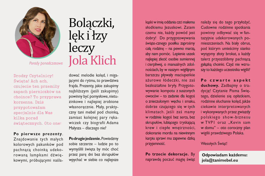 Bolączki, lęk i łzy leczy Jola KlichPorady ponadczasoweDrodzy Czytelnicy!Święta! Ach ach, czujecie ten przemiły zapach pierniczków na choince? To przyprawa korzenna. Dziś przygotowałam specjalnie dla Was kilka porad świątecznych. Oto one:Po pierwsze: prezenty.  Znajdowanie tych małych kolorowych pakunków pod pachnącą choinką udekorowaną lampkami dźwiękowymi, próbującymi naśladować melodie kolęd, i migającymi do rytmu, to prawdziwa frajda. Prezenty, jakie zakupimy najbliższym (jeśli zakupimy) powinny być pomysłowe, nietuzinkowe i najlepiej zrobione własnoręcznie. Mały, praktyczny tani mebel pod choinką, zamiast kolejnej pary rękawiczek czy biografii Adama Małysza – dlaczego nie?Po drugie: jedzenie. Powiedzmy sobie szczerze – ludzie po to wymyślili święta by móc choć przez parę dni bez skrupułów wpychać w siebie co najlepsze kąski w imię oddania czci małemu słodkiemu Jezuskowi. Zatem czemu nie, każdy powód jest dobry!  Do przygotowywania świątecznego posiłku zaprośmy całą rodzinę – na pewno marzą, aby nam pomóc.  Lepienie uszek najlepiej zlecić osobie sumiennej i cierpliwej, o manualnych zdolnościach, by w naszym wigilijnym barszczu pływały maciupeńkie ażurowe łódeczki, nie zaś bezkształtne bryły. Przygotowywanie kompotu z suszonych owoców – to zadanie dla kogoś o znieczulonym węchu i smaku, dobrze czującego się w tych klimatach. Jeśli zaś mamy w rodzinie kogoś bez serca, bez skrupułów, lubiącego tryskającą krew i ciepłe wnętrzności , dokonanie mordu na niewinnym karpiu sprawi mu zapewne dziką przyjemność. Po trzecie: dekoracje. By naprawdę poczuć magię świąt należy się do tego przyłożyć. Cudowne rodzinne spotkania powinny odbywać się w fantazyjnie udekorowanych pomieszczeniach. Na biały obrus, pod którym umieścimy sianko wysypmy złoty brokat, a każdy talerz przyozdóbmy pachnącą gałązką choinki. Czyż nie wzruszy to każdego uczestnika wigilii?Po czwarte: aspekt duchowy. Zadbajmy o tradycję! Czytanie Pisma Świętego, dzielenie się opłatkiem, rodzinne słuchanie kolęd, jakże ciekawie interpretowanych i wykonywanych przez gwiazdy polskiego show-biznesu w TVP1 oraz „Kevin sam w domu” – oto coroczny plan wigilii prawdziwego Polaka.Wesołych Świąt,Jola Klich